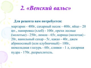 2. «Венский вальс»

  Для рецепта вам потребуется:
маргарин - 400г, сахарный песок - 400г, яйцо - 20
шт., панировка (хлеб) - 100г, орехи лесные
(молотые) - 250г, лимон - 65г, корица (молотая) -
20г, ванильный сахар - 5г, какао - 40г, джем
абрикосовый (или клубничный) - 100г,
шоколадная глазурь - 60г, сливки - 1 л, сахарная
пудра - 170г, разрыхлитель.
 