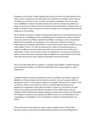 Σύμφωνα με το ίδιο μύθο, ο Ιδαίος Ηρακλής ήταν εκείνος που έδωσε το όνομα Ολύμπια στους
αγώνες αυτούς. Σύμφωνα με έναν άλλο μύθο, στην τοποθεσία αυτή πάλεψε ο ίδιος ο Δίας με
τον Κρόνο για την εξουσία της Γης, ενώ ένας τρίτος μύθος συμπληρώνει ότι μετά την μάχη
αυτή, διεξάχθηκαν οι πρώτοι Ολυμπιακοί αγώνες προς τιμήν και εορτασμό της έκβασης της
μάχης και της νίκης του Ολύμπιου Δία. Στους αγώνες αυτούς πήραν μέρος οι Ολύμπιοι θεοί, και
μάλιστα ο Απόλλων νίκησε τον Ερμή και τον Άρη στο τρέξιμο και την πυγμαχία αντίστοιχα. Αυτά
σύμφωνα με τον Παυσανία.

Με την πάροδο του χρόνου, ο θεσμός της Ολυμπιακής εκεχειρίας και των Ολυμπιακών αγώνων
έγιναν όλο και πιο δημοφιλής σε όλο τον Ελλαδικό χώρο. Ενώ αρχικά στους αγώνες έπαιρναν
μέρος μόνο κάτοικοι της Ήλιδας, σταδιακά διευρύνθηκε ο κανονισμός, ώστε να επιτρέπονται
αθλητές από την Αρκαδία, την Λακεδαίμονα και την Μεσσηνία, ακόμα και από όλη την
Πελοπόννησο και τα Μέγαρα. Ακολούθησαν οι εκτός Πελοποννήσου πόλεις των Αθηνών και της
Ιωνίας. Μέχρι τον 4ο αι. π.Χ. όπου και σημειώνεται το τέλος των Ολυμπιακών αγώνων, η
συρροή των αθλητών από όλα τα μέρη ήταν μεγάλη. Από τις Αποικίες στην Σικελία και την
Μικρά Ασία, την Ρόδο, από την Αίγυπτο (ιδίως την Αλεξάνδρεια), την Κυρήνη και την Φοινίκη,
αλλά και από την Ρωμαϊκή αυτοκρατορία έρχονταν αθλητές για να αγωνιστούν στην Ολυμπία.
Τελευταίος Ολυμπιονίκης ήταν ο Αρμένιος Αρσακιάδης Artavazd (ή Varaztad).



Από την 37η Ολυμπιάδα (632 π.Χ.) αρχίζουν να παίρνουν μέρος έφηβοι. Ο έφηβος Δαμίσκος
από την Μεσσηνία κερδίζει στην 103η Ολυμπιάδα (368 π.Χ.) τον αγώνα δρόμου σε ηλικία
δώδεκα ετών.



Η παρακολούθηση των αγώνων επιτρεπόταν σε όλους, ελεύθερους και δούλους, ακόμα και
βάρβαρους. Μονάχα απαγορευόταν αυστηρά στις γυναίκες, ίσως γιατί ορισμένοι αθλητές
αγωνίζονταν γυμνοί. Για όποια μάλιστα τολμούσε να παραβεί τη διαταγή αυτή, υπήρχε η ποινή
του θανάτου. Ωστόσο, μία γυναίκα που ανήκε σε σπουδαία αθλητική οικογένεια και
λαχταρούσε να καμαρώσει νικητές μέσα στο στάδιο τους δικούς της, δε δίστασε να ντυθεί
άντρας και να περάσει μέσα στους θεατές των αγώνων. Ήταν η Καλλιπάτειρα, κόρη του
περίφημου Ρόδιου Ολυμπιονίκη Διαγόρα, αδελφή και μητέρα επίσης νικητών στις Ολυμπιάδες.
Αυτή ακριβώς η συγγένειά της με ξεχωριστούς αθλητές έκανε ίσως τους Ελλανοδίκες να της
συγχωρήσουνε την παράβαση και να της επιτρέψουνε τιμητικά να παρακολουθήσει τους
αγώνες.



Επίσης σημειώνεται μεμονωμένα και τίμηση γυναικών, πράγμα που δεν ήταν σύνηθες
φαινόμενο, αφού η συμμετοχή ήταν καθαρά ανδρικό προνόμιο. Στα ιππικά αθλήματα της
 
