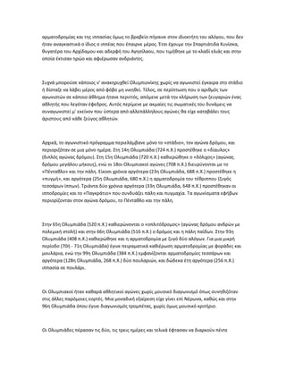 αρματοδρομίας και της ιππασίας όμως το βραβείο πήγαινε στον ιδιοκτήτη του αλόγου, που δεν
ήταν αναγκαστικά ο ίδιος ο ιππέας που έπαιρνε μέρος. Έτσι έχουμε την Σπαρτιάτιδα Κυνίσκα,
θυγατέρα του Αρχίδαμου και αδερφή του Αγησίλαου, που τιμήθηκε με το κλαδί ελιάς και στην
οποία έκτισαν ηρώο και αφιέρωσαν ανδριάντες.



Συχνά μπορούσε κάποιος ν' ανακηρυχθεί Ολυμπιονίκης χωρίς να αγωνιστεί έγκαιρα στο στάδιο
ή δίσταζε να λάβει μέρος από φόβο μη νικηθεί. Τέλος, σε περίπτωση που ο αριθμός των
αγωνιστών σε κάποιο άθλημα ήτανε περιττός, απόμενε μετά την κλήρωση των ζευγαριών ένας
αθλητής που λεγόταν έφεδρος. Αυτός περίμενε με ακμαίες τις σωματικές του δυνάμεις να
συναγωνιστεί μ' εκείνον που ύστερα από αλλεπάλληλους αγώνες θα είχε καταβάλει τους
άριστους από κάθε ζεύγος αθλητών.



Αρχικά, το αγωνιστικό πρόγραμμα περιελάμβανε μόνο το «στάδιο», τον αγώνα δρόμου, και
περιοριζόταν σε μια μόνο ημέρα. Στη 14η Ολυμπιάδα (724 π.Χ.) προστέθηκε ο «δίαυλος»
(διπλός αγώνας δρόμου). Στη 15η Ολυμπιάδα (720 π.Χ.) καθιερώθηκε ο «δόλιχος» (αγώνας
δρόμου μεγάλου μήκους), ενώ οι 18οι Ολυμπιακοί αγώνες (708 π.Χ.) διευρύνονται με το
«Πένταθλο» και την πάλη. Είκοσι χρόνια αργότερα (23η Ολυμπιάδα, 688 π.Χ.) προστέθηκε η
«πυγμή», και αργότερα (25η Ολυμπιάδα, 680 π.Χ.) η αρματοδρομία του τέθριππου (ζυγός
τεσσάρων ίππων). Τριάντα δύο χρόνια αργότερα (33η Ολυμπιάδα, 648 π.Χ.) προστέθηκαν οι
ιπποδρομίες και το «Παγκράτιο» που συνδυάζει πάλη και πυγμαχία. Τα αγωνίσματα εφήβων
περιορίζονταν στον αγώνα δρόμου, το Πένταθλο και την πάλη.



Στην 65η Ολυμπιάδα (520 π.Χ.) καθιερώνονται ο «οπλιτόδρομος» (αγώνας δρόμου ανδρών με
πολεμική στολή) και στην 66η Ολυμπιάδα (516 π.Χ.) ο δρόμος και η πάλη παίδων. Στην 93η
Ολυμπιάδα (408 π.Χ.) καθιερώθηκε και η αρματοδρομία με ζυγό δύο αλόγων. Για μια μικρή
περίοδο (70ή - 71η Ολυμπιάδα) έγινε πειραματικά καθιέρωση αρματοδρομίας με φοράδες και
μουλάρια, ενώ την 99η Ολυμπιάδα (384 π.Χ.) εμφανίζονται αρματοδρομίες τεσσάρων και
αργότερα (128η Ολυμπιάδα, 268 π.Χ.) δύο πουλαριών, και δώδεκα έτη αργότερα (256 π.Χ.)
ιππασία σε πουλάρι.



Οι Ολυμπιακοί ήταν καθαρά αθλητικοί αγώνες χωρίς μουσικό διαγωνισμό όπως συνηθιζόταν
στις άλλες παρόμοιες εορτές. Μια μοναδική εξαίρεση είχε γίνει επί Νέρωνα, καθώς και στην
96η Ολυμπιάδα όπου έγινε διαγωνισμός τρομπέτας, χωρίς όμως μουσικό κριτήριο.



Οι Ολυμπιάδες πέρασαν τις δύο, τις τρεις ημέρες και τελικά έφτασαν να διαρκούν πέντε
 