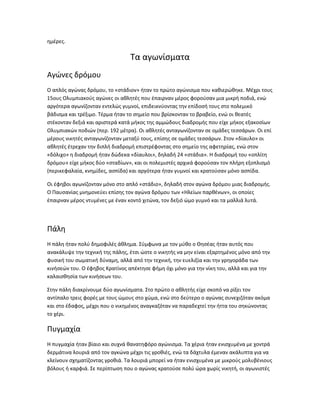 ημέρες.

                                 Τα αγωνίσματα
Αγώνες δρόμου
Ο απλός αγώνας δρόμου, το «στάδιον» ήταν το πρώτο αγώνισμα που καθιερώθηκε. Μέχρι τους
15ους Ολυμπιακούς αγώνες οι αθλητές που έπαιρναν μέρος φορούσαν μια μικρή ποδιά, ενώ
αργότερα αγωνίζονταν εντελώς γυμνοί, επιδεικνύοντας την επίδοσή τους στο πολεμικό
βάδισμα και τρέξιμο. Τέρμα ήταν το σημείο που βρίσκονταν το βραβείο, ενώ οι θεατές
στέκονταν δεξιά και αριστερά κατά μήκος της αμμώδους διαδρομής που είχε μήκος εξακοσίων
Ολυμπιακών ποδιών (περ. 192 μέτρα). Οι αθλητές ανταγωνίζονταν σε ομάδες τεσσάρων. Οι επί
μέρους νικητές ανταγωνίζονταν μεταξύ τους, επίσης σε ομάδες τεσσάρων. Στον «δίαυλο» οι
αθλητές έτρεχαν την διπλή διαδρομή επιστρέφοντας στο σημείο της αφετηρίας, ενώ στον
«δόλιχο» η διαδρομή ήταν δώδεκα «δίαυλοι», δηλαδή 24 «στάδια». Η διαδρομή του «οπλίτη
δρόμου» είχε μήκος δύο «σταδίων», και οι πολεμιστές αρχικά φορούσαν τον πλήρη εξοπλισμό
(περικεφαλαία, κνημίδες, ασπίδα) και αργότερα ήταν γυμνοί και κρατούσαν μόνο ασπίδα.

Οι έφηβοι αγωνίζονταν μόνο στο απλό «στάδιο», δηλαδή στον αγώνα δρόμου μιας διαδρομής.
Ο Παυσανίας μνημονεύει επίσης τον αγώνα δρόμου των «Ηλείων παρθένων», οι οποίες
έπαιρναν μέρος ντυμένες με έναν κοντό χιτώνα, τον δεξιό ώμο γυμνό και τα μαλλιά λυτά.




Πάλη
Η πάλη ήταν πολύ δημοφιλές άθλημα. Σύμφωνα με τον μύθο ο Θησέας ήταν αυτός που
ανακάλυψε την τεχνική της πάλης, έτσι ώστε ο νικητής να μην είναι εξαρτημένος μόνο από την
φυσική του σωματική δύναμη, αλλά από την τεχνική, την ευελιξία και την γρηγοράδα των
κινήσεών του. Ο έφηβος Κρατίνος απέκτησε φήμη όχι μόνο για την νίκη του, αλλά και για την
καλαισθησία των κινήσεων του.

Στην πάλη διακρίνουμε δύο αγωνίσματα. Στο πρώτο ο αθλητής είχε σκοπό να ρίξει τον
αντίπαλο τρεις φορές με τους ώμους στο χώμα, ενώ στο δεύτερο ο αγώνας συνεχιζόταν ακόμα
και στο έδαφος, μέχρι που ο νικημένος αναγκαζόταν να παραδεχτεί την ήττα του σηκώνοντας
το χέρι.

Πυγμαχία
Η πυγμαχία ήταν βίαιο και συχνά θανατηφόρο αγώνισμα. Τα χέρια ήταν ενισχυμένα με χοντρά
δερμάτινα λουριά από τον αγκώνα μέχρι τις γροθιές, ενώ τα δάχτυλα έμεναν ακάλυπτα για να
κλείνουν σχηματίζοντας γροθιά. Τα λουριά μπορεί να ήταν ενισχυμένα με μικρούς μολυβένιους
βόλους ή καρφιά. Σε περίπτωση που ο αγώνας κρατούσε πολύ ώρα χωρίς νικητή, οι αγωνιστές
 