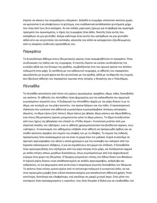 έπρεπε να κάνουν την ονομαζόμενη «κλίμακα». Δηλαδή οι πυγμάχοι στέκονταν ακίνητοι χωρίς
να αμύνονται ή να αποφεύγουν το χτύπημα, ενώ εναλλακτικά αντάλλασσαν χτυπήματα μέχρι
που ένας από τους δυο κατέρρεε. Αν και πολλές μαρτυρίες έχουμε για τα φοβερά και αιματηρά
τραύματα του αγωνίσματος, η τέχνη της πυγμαχίας ήταν άλλη. Νικητής ήταν αυτός που
κατόρθωνε να μην χτυπηθεί. Ακόμα καλύτερα ήταν αυτός που κατόρθωνε να μην χτυπηθεί
αλλά ούτε και να χτυπήσει τον αντίπαλο, κάνοντάς τον απλά να καταρρεύσει εξουθενωμένος
από τις άκαρπες επιθετικές προσπάθειές του.

Παγκράτιο
Το δυσκολότερο άθλημα στους Ολυμπιακούς αγώνες ήταν αναμφισβήτητα το παγκράτιο. Ήταν
συνδυασμός της πάλης και της πυγμαχίας. Ο νικητής έπρεπε να νικήσει συνδυάζοντας την
ευελιξία αλλά και την δύναμη της γροθιάς, συμβολίζοντας έτσι τον ηρωικό αγώνα του άοπλου
πολεμιστή στην μάχη. Σε αντίθεση με την καθεαυτού πυγμαχία, οι αθλητές του παγκρατίου
αγωνίζονταν με γυμνά χέρια και δεν χτυπούσαν με την γροθιά, αλλά με τα δάχτυλα της πυγμής.
Δυο θρυλικοί αθλητές του παγκρατίου έμειναν στην ιστορία, ο Θεαγένης και ο Πολυδάμας.

Πένταθλο
Το πένταθλο αποτελείτο από πέντε επί μέρους αγωνίσματα, τροχάδην, άλμα, πάλη, δισκοβολία
και ακόντιο. Οι αθλητές του πένταθλου ήταν φημισμένοι για την καλαισθησία του αρμονικά
γυμνασμένου σώματός τους. Η διεξαγωγή του πένταθλου άρχιζε με την ρίψη δίσκου ή με το
άλμα, και συνέχιζε με την ρίψη ακοντίου, τον αγώνα δρόμου και την πάλη. Η προκαταρκτική
εξάσκηση που γινότανε στα αθλητικά γυμναστήρια συμπεριλάμβανε τέσσερις κατηγορίες
άλματος, το άλμα ύψους (επί τόπου), άλμα ύψους (με φόρα), άλμα μήκους και άλμα βάθους,
ενώ στους Ολυμπιακούς αγώνες μνημονεύεται μόνο το άλμα μήκους. Το άλμα συνοδευόταν
από τους ήχους της φλογέρας που έπαιζε το «Πύθιο άσμα». Η εκκίνηση γινόταν από μια
ελαστική σανίδα, τον «βατήρα», ενώ οι αθλητές χρησιμοποιούσαν ένα βοηθητικό όργανο, τους
«αλτήρες». Ο κανονισμός του αθλήματος επέβαλε στον αθλητή να προσγειωθεί όρθιος και να
σταθεί ακίνητος ακριβώς στο σημείο της επαφής του με το έδαφος. Το σημείο της πιθανής
προσγείωσης ήταν ανασκαμμένο για να είναι το χώμα λίγο πιο μαλακό. Συχνά συναντάμε σε
σχετικές αγγειογραφίες την αξίνα η οποία χρησίμευε για την εκσκαφή του σκληρού από την
ξηρασία καλοκαιρινού εδάφους, ή για να σημαδεύουν στο χώμα την επίδοση. Η δισκοβολία
ήταν αγώνισμα βολής που εξελίχτηκε από την ρίψη πέτρας στην μάχη, και διεξάγονταν αρχικά
με απλές πέτρες κάπως μεγάλων διαστάσεων, όπως συμπεραίνουμε από ένα αρχαιολογικό
εύρημα στον χώρο της Ολυμπίας. Ο Όμηρος μνημονεύει επίσης τον λίθινο δίσκο των Φαιάκων.
Η τεχνική ρίψης δίσκου είναι απαθανατισμένη σε πολλές αγγειογραφίες, ανάγλυφα και
ανδριάντες, το πιο φημισμένο από αυτά είναι ο παγκόσμια γνωστός δισκοβόλος του Μύρωνα.
Το ακόντιο ήταν επίσης εμπνευσμένο από το αντίστοιχο πολεμικό ή κυνηγετικό όπλο, αν και
στην προκειμένη μορφή ήταν ειδικά κατασκευασμένο για αποκλειστική αθλητική χρήση. Ήταν
κοντύτερο, λεπτότερο και ελαφρότερο, ενώ κατέληγε σε μακρύ μυτερό άκρο. Στην μέση του
κονταριού ήταν προσαρμοσμένη η «αγκύλη», που ήταν λουράκι ή θηλιά για να υποβοηθάει τον
 