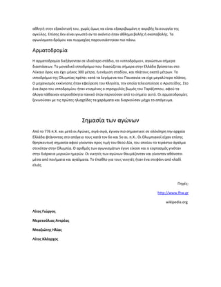 αθλητή στην εξακόντισή του, χωρίς όμως να είναι εξακριβωμένη η ακριβής λειτουργία της
αγκύλης. Επίσης δεν είναι γνωστό αν το ακόντιο ήταν άθλημα βολής ή σκοποβολής. Τα
αγωνίσματα δρόμου και πυγμαχίας παρουσιάστηκαν πιο πάνω.

Αρματοδρομία
Η αρματοδρομία διεξάγονταν σε ιδιαίτερο στάδιο, το «ιπποδρόμιο», αγνώστων σήμερα
διαστάσεων. Το μοναδικό ιπποδρόμιο που διασώζεται σήμερα στην Ελλάδα βρίσκεται στο
Λύκαιο όρος και έχει μήκος 300 μέτρα, ή ενάμιση σταδίου, και πλάτους εκατό μέτρων. Το
ιπποδρόμιο της Ολυμπίας πρέπει κατά τα λεγόμενα του Παυσανία να είχε μεγαλύτερο πλάτος.
Ο μηχανισμός εκκίνησης ήταν εφεύρεση του Κληοίτα, την οποία τελειοποίησε ο Αριστείδης. Στο
ένα άκρο του ιπποδρομίου ήταν κτισμένος ο στρογγυλός βωμός του Ταράξιππου, αφού τα
άλογα πάθαιναν απροσδόκητα πανικό όταν περνούσαν από το σημείο αυτό. Οι αρματοδρομίες
ξεκινούσαν με τις πρώτες ηλιαχτίδες τα χαράματα και διαρκούσαν μέχρι το απόγευμα.




                             Σημασία των αγώνων
Από το 776 π.Χ. και μετά οι Αγώνες, σιγά-σιγά, έγιναν πιο σημαντικοί σε ολόκληρη την αρχαία
Ελλάδα φτάνοντας στο απόγειο τους κατά τον 6ο και 5ο αι. π.Χ.. Οι Ολυμπιακοί είχαν επίσης
θρησκευτική σημασία αφού γίνονταν προς τιμή του θεού Δία, του οποίου το τεράστιο άγαλμα
στεκόταν στην Ολυμπία. Ο αριθμός των αγωνισμάτων έγινε είκοσι και ο εορτασμός γινόταν
στην διάρκεια μερικών ημερών. Οι νικητές των αγώνων θαυμάζονταν και γίνονταν αθάνατοι
μέσα από ποιήματα και αγάλματα. Το έπαθλο για τους νικητές ήταν ένα στεφάνι από κλαδί
ελιάς.



                                                                                      Πηγές:

                                                                          http://www.fhw.gr

                                                                               wikipedia.org

Λίτος Γιώργος

Μερετσόλιας Αντρέας

Μπαζιώτης Ηλίας

Λίτος Κλέαρχος
 
