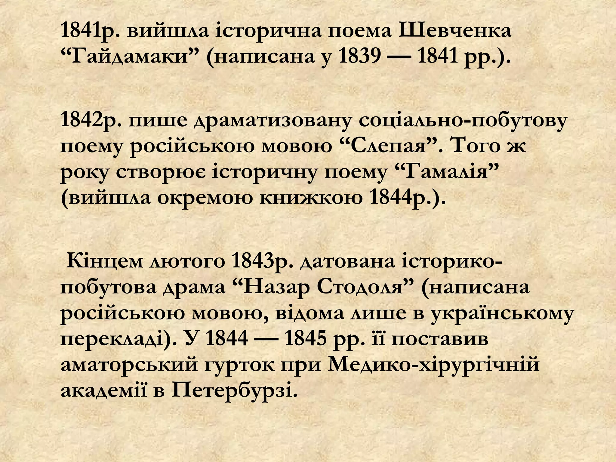 1841р. вийшла історична поема Шевченка
“Гайдамаки” (написана у 1839 — 1841 рр.).

1842р. пише драматизовану соціально-побутову
поему російською мовою “Слепая”. Того ж
року створює історичну поему “Гамалія”
(вийшла окремою книжкою 1844р.).

 Кінцем лютого 1843р. датована історико-
побутова драма “Назар Стодоля” (написана
російською мовою, відома лише в українському
перекладі). У 1844 — 1845 рр. її поставив
аматорський гурток при Медико-хірургічній
академії в Петербурзі.
 