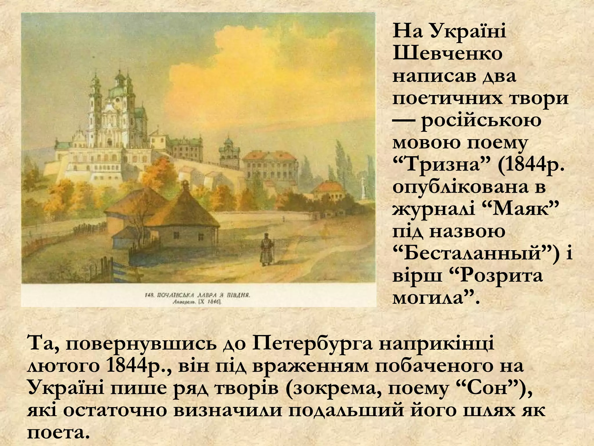 На Україні
                                 Шевченко
                                 написав два
                                 поетичних твори
                                 — російською
                                 мовою поему
                                 “Тризна” (1844р.
                                 опублікована в
                                 журналі “Маяк”
                                 під назвою
                                 “Бесталанный”) і
                                 вірш “Розрита
                                 могила”.
Та, повернувшись до Петербурга наприкінці
лютого 1844р., він під враженням побаченого на
Україні пише ряд творів (зокрема, поему “Сон”),
які остаточно визначили подальший його шлях як
поета.
 