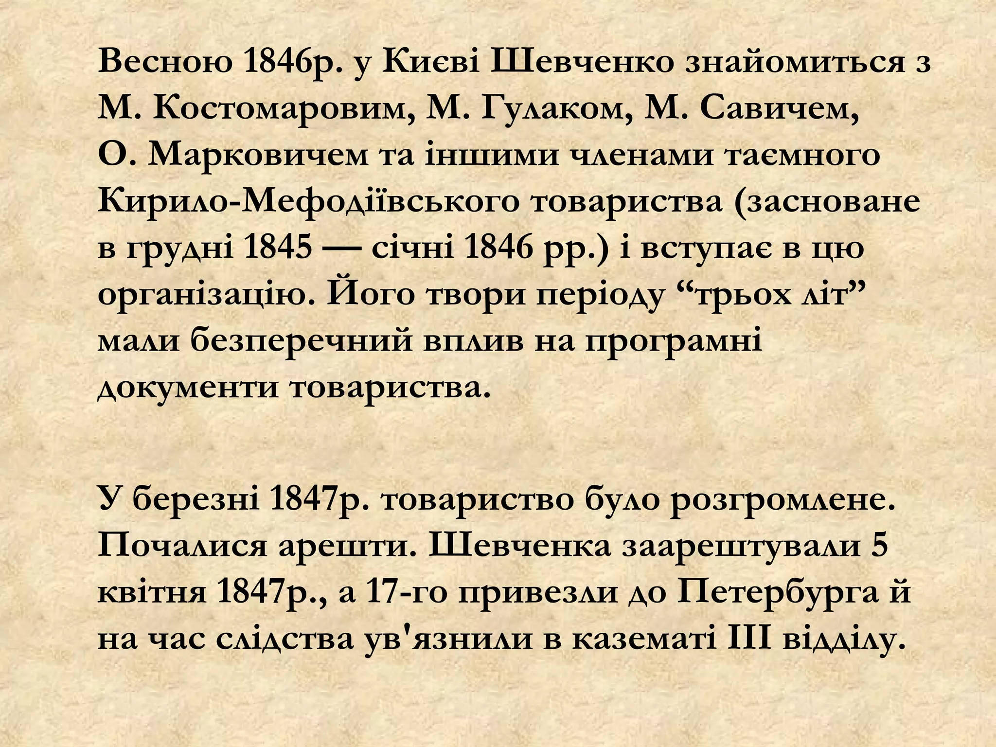 Весною 1846р. у Києві Шевченко знайомиться з
М. Костомаровим, М. Гулаком, М. Савичем,
О. Марковичем та іншими членами таємного
Кирило-Мефодіївського товариства (засноване
в грудні 1845 — січні 1846 рр.) і вступає в цю
організацію. Його твори періоду “трьох літ”
мали безперечний вплив на програмні
документи товариства.

У березні 1847р. товариство було розгромлене.
Почалися арешти. Шевченка заарештували 5
квітня 1847р., а 17-го привезли до Петербурга й
на час слідства ув'язнили в казематі III відділу.
 