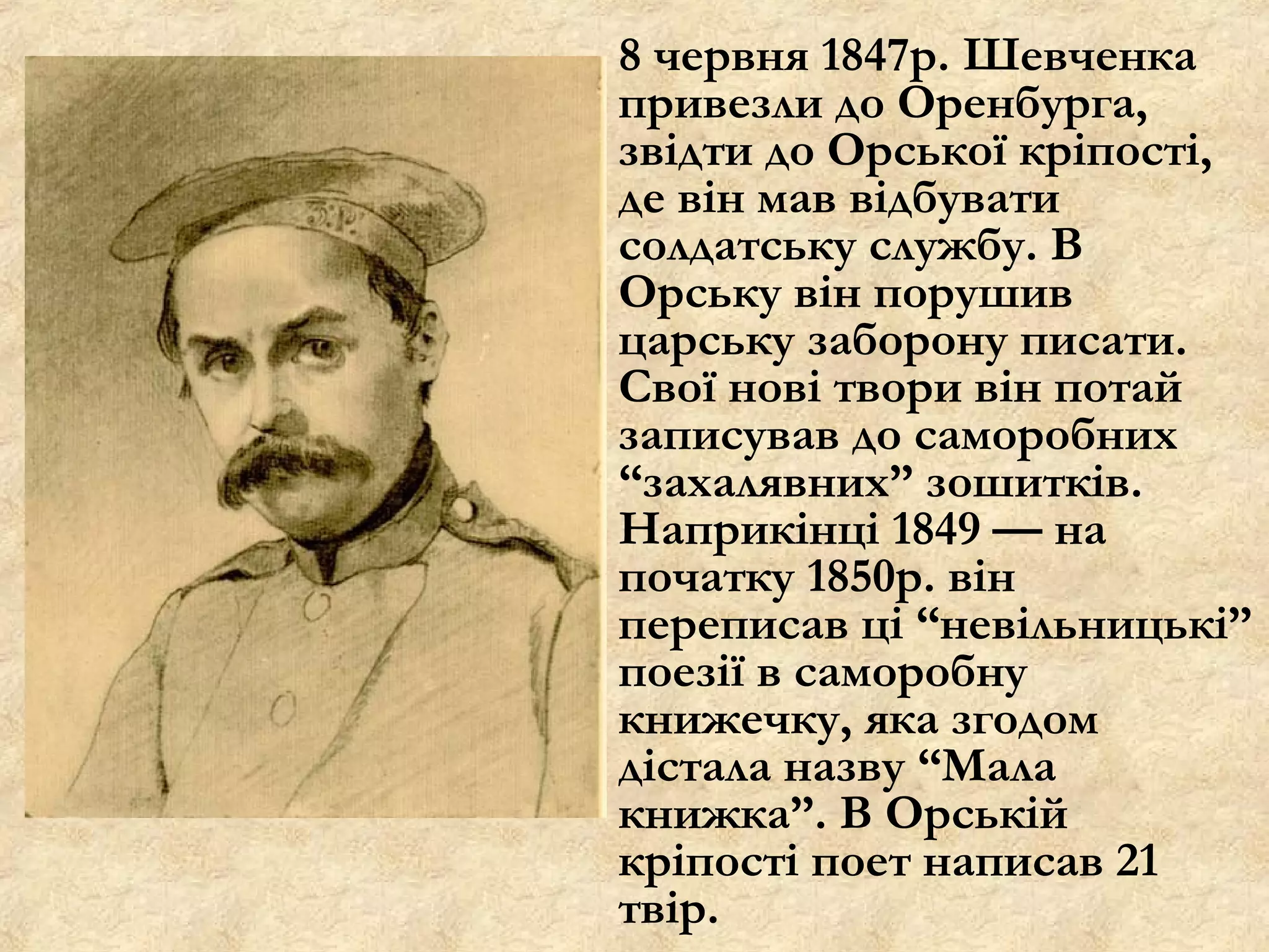 8 червня 1847р. Шевченка
привезли до Оренбурга,
звідти до Орської кріпості,
де він мав відбувати
солдатську службу. В
Орську він порушив
царську заборону писати.
Свої нові твори він потай
записував до саморобних
“захалявних” зошитків.
Наприкінці 1849 — на
початку 1850р. він
переписав ці “невільницькі”
поезії в саморобну
книжечку, яка згодом
дістала назву “Мала
книжка”. В Орській
кріпості поет написав 21
твір.
 