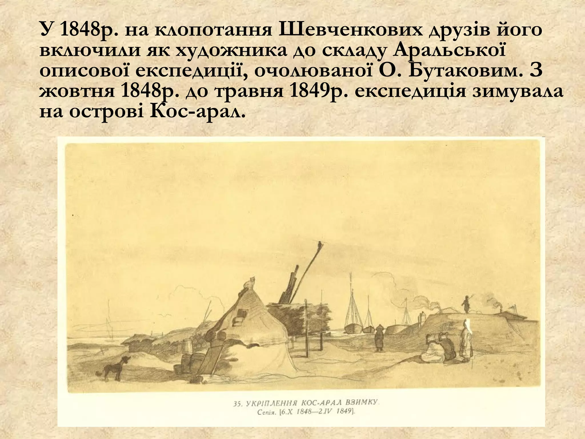 У 1848р. на клопотання Шевченкових друзів його
включили як художника до складу Аральської
описової експедиції, очолюваної О. Бутаковим. З
жовтня 1848р. до травня 1849р. експедиція зимувала
на острові Кос-арал.
 
