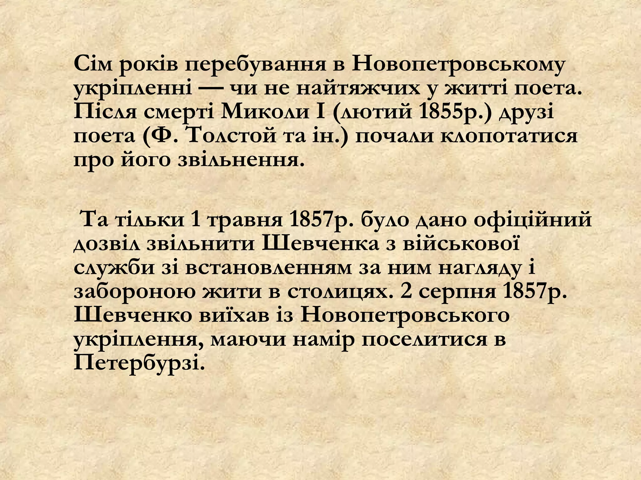 Сім років перебування в Новопетровському
укріпленні — чи не найтяжчих у житті поета.
Після смерті Миколи І (лютий 1855р.) друзі
поета (Ф. Толстой та ін.) почали клопотатися
про його звільнення.

 Та тільки 1 травня 1857р. було дано офіційний
дозвіл звільнити Шевченка з військової
служби зі встановленням за ним нагляду і
забороною жити в столицях. 2 серпня 1857р.
Шевченко виїхав із Новопетровського
укріплення, маючи намір поселитися в
Петербурзі.
 