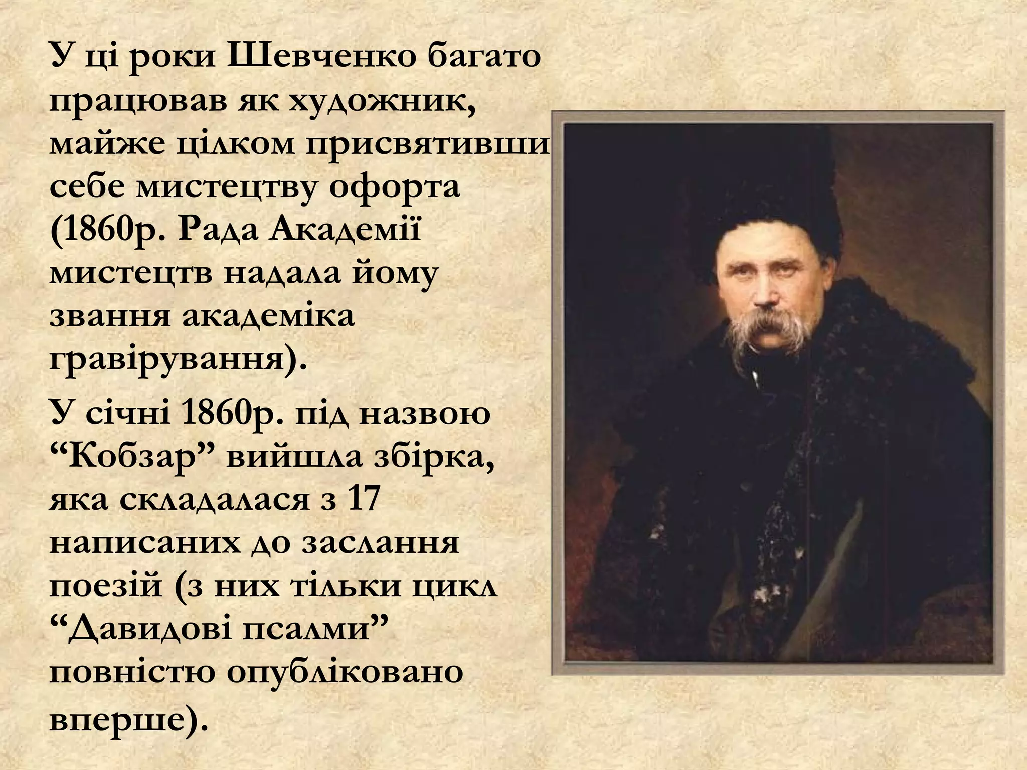 У ці роки Шевченко багато
працював як художник,
майже цілком присвятивши
себе мистецтву офорта
(1860р. Рада Академії
мистецтв надала йому
звання академіка
гравірування).
У січні 1860р. під назвою
“Кобзар” вийшла збірка,
яка складалася з 17
написаних до заслання
поезій (з них тільки цикл
“Давидові псалми”
повністю опубліковано
вперше).
 