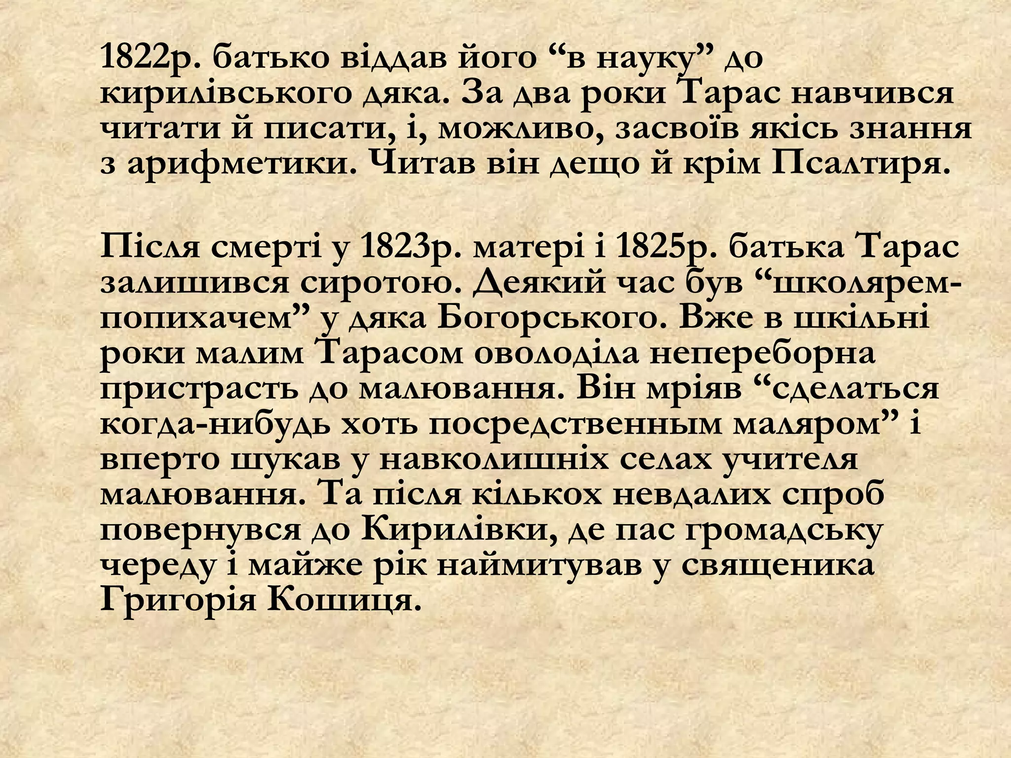 1822р. батько віддав його “в науку” до
кирилівського дяка. За два роки Тарас навчився
читати й писати, і, можливо, засвоїв якісь знання
з арифметики. Читав він дещо й крім Псалтиря.

Після смерті у 1823р. матері і 1825р. батька Тарас
залишився сиротою. Деякий час був “школярем-
попихачем” у дяка Богорського. Вже в шкільні
роки малим Тарасом оволоділа непереборна
пристрасть до малювання. Він мріяв “сделаться
когда-нибудь хоть посредственным маляром” і
вперто шукав у навколишніх селах учителя
малювання. Та після кількох невдалих спроб
повернувся до Кирилівки, де пас громадську
череду і майже рік наймитував у священика
Григорія Кошиця.
 