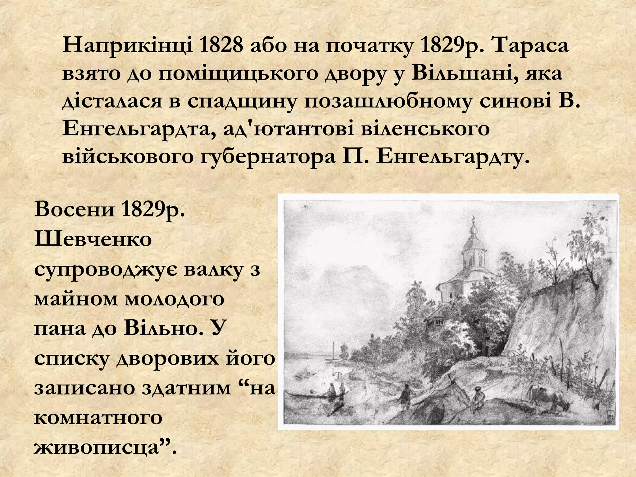 Наприкінці 1828 або на початку 1829р. Тараса
  взято до поміщицького двору у Вільшані, яка
  дісталася в спадщину позашлюбному синові В.
  Енгельгардта, ад'ютантові віленського
  військового губернатора П. Енгельгардту.

Восени 1829р.
Шевченко
супроводжує валку з
майном молодого
пана до Вільно. У
списку дворових його
записано здатним “на
комнатного
живописца”.
 