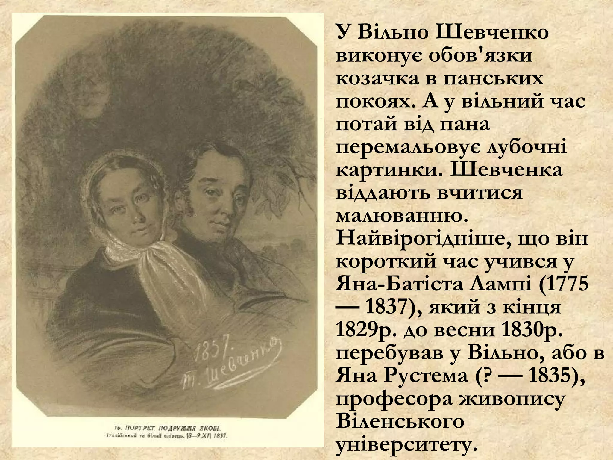 У Вільно Шевченко
виконує обов'язки
козачка в панських
покоях. А у вільний час
потай від пана
перемальовує лубочні
картинки. Шевченка
віддають вчитися
малюванню.
Найвірогідніше, що він
короткий час учився у
Яна-Батіста Лампі (1775
— 1837), який з кінця
1829р. до весни 1830р.
перебував у Вільно, або в
Яна Рустема (? — 1835),
професора живопису
Віленського
університету.
 