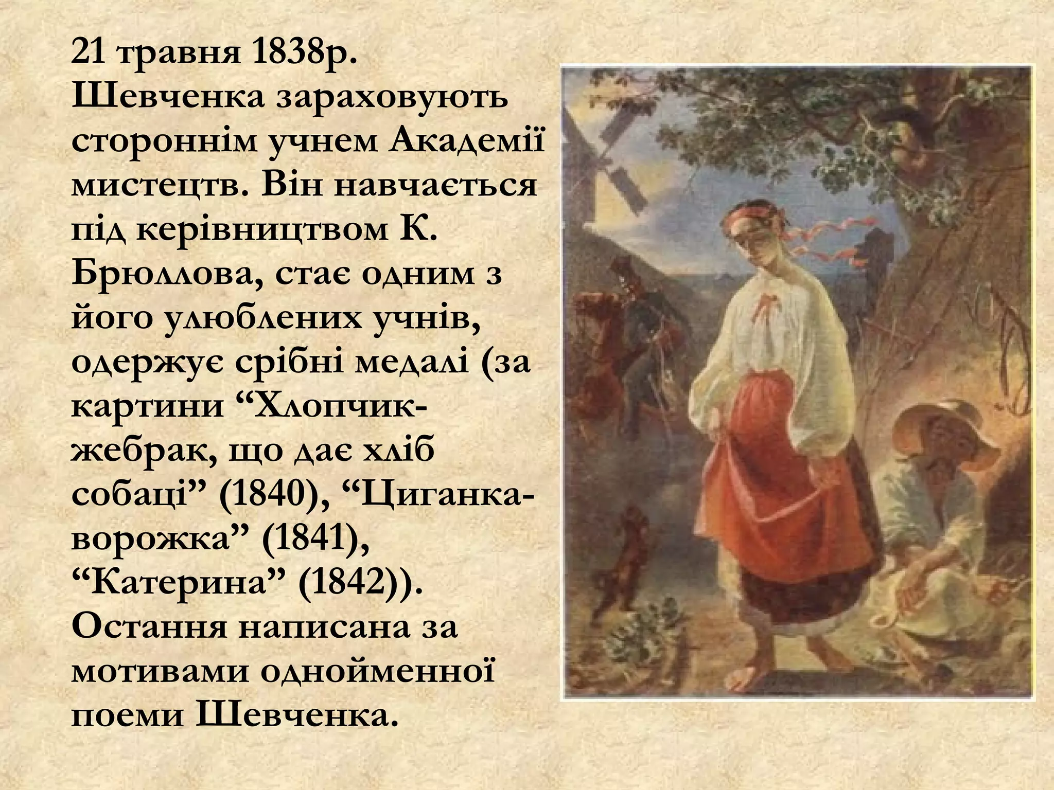 21 травня 1838р.
Шевченка зараховують
стороннім учнем Академії
мистецтв. Він навчається
під керівництвом К.
Брюллова, стає одним з
його улюблених учнів,
одержує срібні медалі (за
картини “Хлопчик-
жебрак, що дає хліб
собаці” (1840), “Циганка-
ворожка” (1841),
“Катерина” (1842)).
Остання написана за
мотивами однойменної
поеми Шевченка.
 