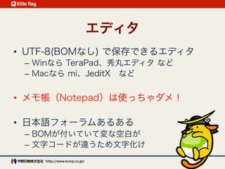 開発環境2 : エディタ
UTF-8(BOMなし) で保存できるエディタ
Win : TeraPad、秀丸エディタ など 
メモ帳（Notepad）は使っちゃダメ！
Mac : mi、JeditX など
 