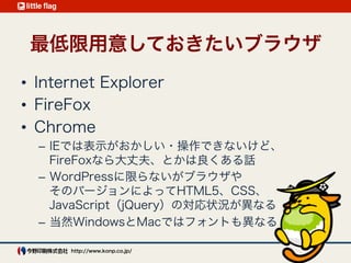 開発環境3 : 
最低限用意しておきたいブラウザ
Internet Explorer（可能な限り対応したいバージョン全て）
Firefox ・ Chrome ・ Safari
ブラウザやバージョンによってHTML5、CSS、
JavaScript（jQuery）の対応状況が異なる
WindowsとMacではデバイスフォントも異なる
 