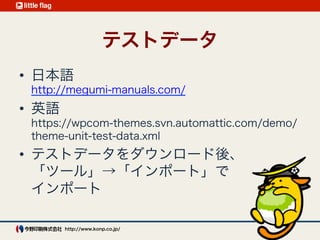 テストデータ
日本語 
https://raw.github.com/jawordpressorg/theme-test-data-ja/master/
wordpress-theme-test-date-ja.xml
英語 
https://wpcom-themes.svn.automattic.com/demo/theme-unit-test-
data.xml
いずれも「ツール」→「インポート」でインポート 
http://wpdocs.sourceforge.jp/
%E3%83%86%E3%83%BC%E3%83%9E%E3%83%A6%E3%83%8B%
E3%83%83%E3%83%88%E3%83%86%E3%82%B9%E3%83%88
VCCW なら設定値で自動でインポートされる
 