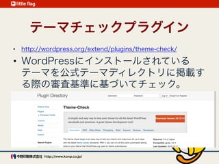 テーマチェックプラグイン 
Theme-Check 
http://wordpress.org/plugins/theme-check/
元は公式テーマの審査基準のチェッ
ク用
テンプレートファイルの有無
スタイルシートでWordPressが付与
するクラスの対応がされているか
テンプレートタグが適切に実装され
ているか（非推奨コードが使われて
いないか）
必須（推奨）の機能が組み込まれて
いるか
セキュリティや互換性に関するチェッ
ク  など 
対処療法（モグラたたき）で確認や
修正を行うよりはずっと効率が良い
 