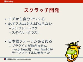 テーマ開発4つアプローチ
出典：テーマ開発4つアプローチ
http://ja.naoko.cc/2012/12/02/wordpress-theme-development-approach/
アプローチ 長所 短所
スクラッチ開発 コントロールできる 制作に時間がかかる
子テーマ
すばやく機能を
取り入れられる
親テーマへの依存が
大きい
フレームワーク 多機能 慣れるまで時間が必要
スターター・テーマ 学習しやすい
元テーマが更新されて
も継承はない
 