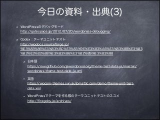 今日の資料・出典(3)
WordPressのデバッグモード 
http://gatespace.jp/2012/07/20/wordpress-debugging/
Codex : テーマユニットテスト 
http://wpdocs.sourceforge.jp/
%E3%83%86%E3%83%BC%E3%83%9E%E3%83%A6%E3%83%8B%E3%83
%83%E3%83%88%E3%83%86%E3%82%B9%E3%83%88
日本語 
https://raw.github.com/jawordpressorg/theme-test-data-ja/master/
wordpress-theme-test-date-ja.xml
英語 
https://wpcom-themes.svn.automattic.com/demo/theme-unit-test-
data.xml
WordPressでテーマを作る際のテーマユニットテストのススメ 
http://ﬁregoby.jp/archives/
 