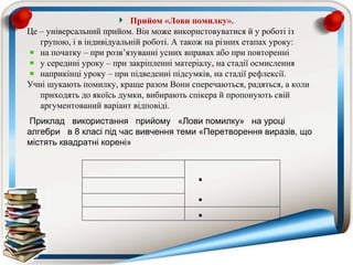 Прийом «Лови помилку».
Це – універсальний прийом. Він може використовуватися й у роботі із
   групою, і в індивідуальній роботі. А також на різних етапах уроку:
   на початку – при розв’язуванні усних вправах або при повторенні
   у середині уроку – при закріпленні матеріалу, на стадії осмислення
   наприкінці уроку – при підведенні підсумків, на стадії рефлексії.
Учні шукають помилку, краще разом Вони сперечаються, радяться, а коли
   приходять до якоїсь думки, вибирають спікера й пропонують свій
   аргументований варіант відповіді.
 Приклад використання прийому «Лови помилку» на уроці
алгебри в 8 класі під час вивчення теми «Перетворення виразів, що
містять квадратні корені»



                                         •

                                         •
                                         •
 