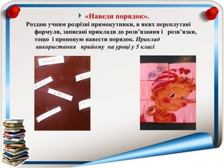 «Наведи порядок».
Роздаю учням розрізні прямокутники, в яких переплутані
   формули, записані приклади до розв’язання і розв’язки,
   тощо і пропоную навести порядок. Приклад  
    використання   прийому  на уроці у 5 класі
 