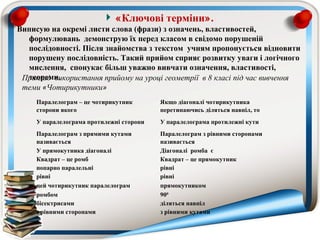 «Ключові терміни».
Виписую на окремі листи слова (фрази) з означень, властивостей,
  формулювань демонструю їх перед класом в свідомо порушеній
  послідовності. Після знайомства з текстом учням пропонується відновити
  порушену послідовність. Такий прийом сприяє розвитку уваги і логічного
  мислення, спонукає більш уважно вивчати означення, властивості,
  теореми.
 Приклад  використання прийому на уроці геометрії  в 8 класі під час вивчення 
 теми «Чотирикутники»
     Паралелограм – це чотирикутник       Якщо діагоналі чотирикутника
     сторони якого                        перетинаючись діляться навпіл, то
     У паралелограма протилежні сторони   У паралелограма протилежні кути
     Паралелограм з прямими кутами        Паралелограм з рівними сторонами
     називається                          називається
     У прямокутника діагоналі             Діагоналі ромба є
     Квадрат – це ромб                    Квадрат – це прямокутник
     попарно паралельні                   рівні
     рівні                                рівні
     цей чотирикутник паралелограм        прямокутником
     ромбом                               900
     бісектрисами                         діляться навпіл
     з рівними сторонами                  з рівними кутами
 