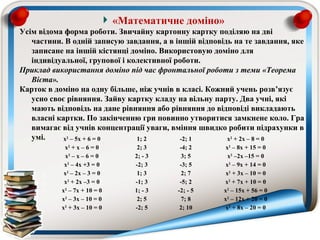 «Математичне доміно»
Усім відома форма роботи. Звичайну картонну картку поділяю на дві
   частини. В одній записую завдання, а в іншій відповідь на те завдання, яке
   записане на іншій кістянці доміно. Використовую доміно для
   індивідуальної, групової і колективної роботи.
Приклад використання доміно під час фронтальної роботи з теми «Теорема 
   Вієта».
Карток в доміно на одну більше, ніж учнів в класі. Кожний учень розв’язує
   усно своє рівняння. Зайву картку кладу на вільну парту. Два учні, які
   мають відповідь на дане рівняння або рівняння до відповіді викладають
   власні картки. По закінченню гри повинно утворитися замкнене коло. Гра
   вимагає від учнів концентрації уваги, вміння швидко робити підрахунки в
   умі.     x2 – 5x + 6 = 0     1; 2       -2; 1        x2 + 2x – 8 = 0
            x2 + x – 6 = 0         2; 3     -4; 2       x2 – 8x + 15 = 0
            x2 – x – 6 = 0        2; - 3    3; 5         x2 –2x –15 = 0
            x2 – 4x +3 = 0        -2; 3     -3; 5       x2 – 9x + 14 = 0
            x2 – 2x – 3 = 0        1; 3     2; 7        x2 + 3x – 10 = 0
            x2 + 2x –3 = 0        -1; 3     -5; 2      x2 + 7x + 10 = 0
           x2 – 7x + 10 = 0       1; - 3   -2; - 5     x2 – 15x + 56 = 0
           x2 – 3x – 10 = 0        2; 5     7; 8       x2 – 12x + 20 = 0
           x2 + 3x – 10 = 0       -2; 5     2; 10       x2 + 8x – 20 = 0
 