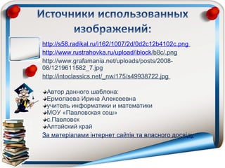 http://s58.radikal.ru/i162/1007/2d/0d2c12b4102c.png
http://www.rustrahovka.ru/upload/iblock/b8c/.png
http://www.grafamania.net/uploads/posts/2008-
08/1219611582_7.jpg
http://intoclassics.net/_nw/175/s49938722.jpg

 Автор данного шаблона:
 Ермолаева Ирина Алексеевна
 учитель информатики и математики
 МОУ «Павловская сош»
 с.Павловск
 Алтайский край
За матеріалами інтернет сайтів та власного досвіду
 