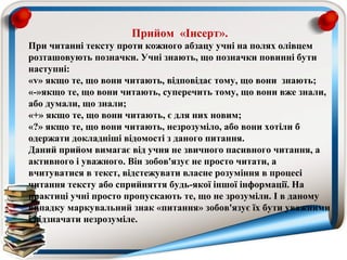 Прийом «Інсерт».
При читанні тексту проти кожного абзацу учні на полях олівцем
розташовують позначки. Учні знають, що позначки повинні бути
наступні:
«v» якщо те, що вони читають, відповідає тому, що вони знають;
«-»якщо те, що вони читають, суперечить тому, що вони вже знали,
або думали, що знали;
«+» якщо те, що вони читають, є для них новим;
«?» якщо те, що вони читають, незрозуміло, або вони хотіли б
одержати докладніші відомості з даного питання.
Даний прийом вимагає від учня не звичного пасивного читання, а
активного і уважного. Він зобов'язує не просто читати, а
вчитуватися в текст, відстежувати власне розуміння в процесі
читання тексту або сприйняття будь-якої іншої інформації. На
практиці учні просто пропускають те, що не зрозуміли. І в даному
випадку маркувальний знак «питання» зобов'язує їх бути уважними
і відзначати незрозуміле.
 
