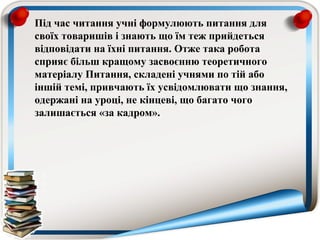Під час читання учні формулюють питання для
своїх товаришів і знають що їм теж прийдеться
відповідати на їхні питання. Отже така робота
сприяє більш кращому засвоєнню теоретичного
матеріалу Питання, складені учнями по тій або
іншій темі, привчають їх усвідомлювати що знання,
одержані на уроці, не кінцеві, що багато чого
залишається «за кадром».
 