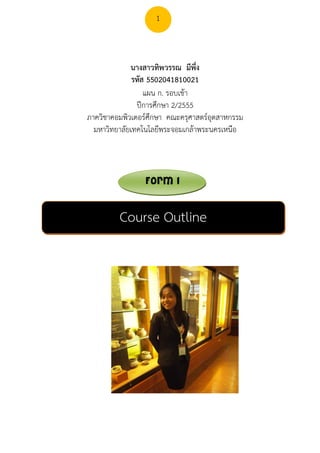 1



             นางสาวทิพวรรณ มีพึ่ง
              รหัส 5502041810021
                  แผน ก. รอบเชา
               ปการศึกษา 2/2555
ภาควิชาคอมพิวเตอรศึกษา คณะครุศาสตรอุตสาหกรรม
  มหาวิทยาลัยเทคโนโลยีพระจอมเกลาพระนครเหนือ



                 Form 1


         Course Outline
 