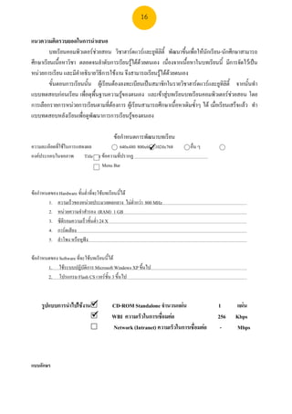 16

แนวความคิดรวบยอดในการนําเสนอ
         บทเรียนคอมพิวเตอรชวยสอน วิชาฮารดแวรและยูทิลิตี้ พัฒนาขึนเพื่อใหนกเรียน-นักศึกษาสามารถ
                                                                    ้        ั
ศึกษาเรียนเนื้อหาวิชา ตลอดจนลําดับการเรียนรูไดดวยตนเอง เนื่องจากเนื้อหาในบทเรียนนี้ มีการจัดไวเปน
หนวยการเรียน และมีคําอธิบายวิธีการใชงาน จึงสามารถเรียนรูไดดวยตนเอง
                                                               
         ขั้นตอนการเรียนนั้น ผูเรียนตองลงทะเบียนเปนสมาชิกในรายวิชาฮารดแวรและยูทลิตี้ จากนั้นทํา
                                                                                         ิ
แบบทดสอบกอนเรียน เพื่อดุพื้นฐานความรูของตนเอง และเขาสูบทเรียนบทเรียนคอมพิวเตอรชวยสอน โดย
                                          
การเลือกรายการหนวยการเรียนตามที่ตองการ ผูเรียนสามารถศึกษาเนื้อหาเดิมซ้ําๆ ได เมื่อเรียนเสร็จแลว ทํา
แบบทดสอบหลังเรียนเพื่อดูพัฒนาการการเรียนรูของตนเอง
                                             

                                      ขอกําหนดการพัฒนาบทเรียน
ความละเอียดที่ใชในการแสดงผล               640x480 800x600 1024x768
                                                                        อื่น ๆ
องคประกอบในจอภาพ        Title Bar ขอความที่ปรากฏ
                                   Menu Bar



ขอกําหนดของ Hardware ขั้นต่ําที่จะใชบทเรียนนี้ได
        1. ความเร็วของหนวยประมวลผลกลาง ไมต่ํากวา 800 MHz
        2. หนวยความจําสํารอง (RAM) 1 GB
        3. ซีดีรอมความเร็วขั้นต่ํา 24 X
        4. การดเสียง
        5. ลําโพง หรือหูฟง

ขอกําหนดของ Software ที่จะใชบทเรียนนี้ได
        1. ใชระบบปฏิบัติการ Microsoft Windows XP ขึ้นไป
        2. โปรแกรม Flash CS เวอรชั้น 3 ขึ้นไป



    รูปแบบการนําไปใชงาน             CD-ROM Standalone จํานวนแผน                   1       แผน
                                     WBI ความเร็วในการเชือมตอ
                                                          ่                          256     Kbps
                                      Network (Intranet) ความเร็วในการเชื่อมตอ       -      Mbps



แบบอักษร
 