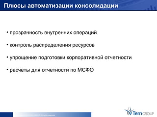 Плюсы автоматизации консолидации



• прозрачность внутренних операций

• контроль распределения ресурсов

• упрощение подготовки корпоративной отчетности

• расчеты для отчетности по МСФО




   Copyright © 2013 Tern GROUP All rights reserved.
 