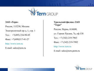ЗАО «Терн»                                             Уральский филиал ЗАО
                                                       "Терн"
Россия, 115230, Москва
                                                       Россия, Пермь, 614600,
Электролитный пр-д, 1, стр. 1
                                                       ул. Героев Хасана, 7а, оф.138
Тел.: +7(495) 234-98-85
                                                       Тел.: +7 (342) 219-7963
Факс: +7(499)317-41-27
                                                       Факс: +7 (342) 219-7992
http://www.tern.ru
                                                       http://www.tern.ru
E-mail: sales@tern.ru
                                                       E-mail: sales@tern.perm.ru




    Copyright © 2013 Tern GROUP All rights reserved.
 