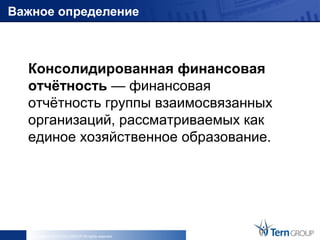 Важное определение



  Консолидированная финансовая
  отчётность — финансовая
  отчётность группы взаимосвязанных
  организаций, рассматриваемых как
  единое хозяйственное образование.




   Copyright © 2013 Tern GROUP All rights reserved.
 