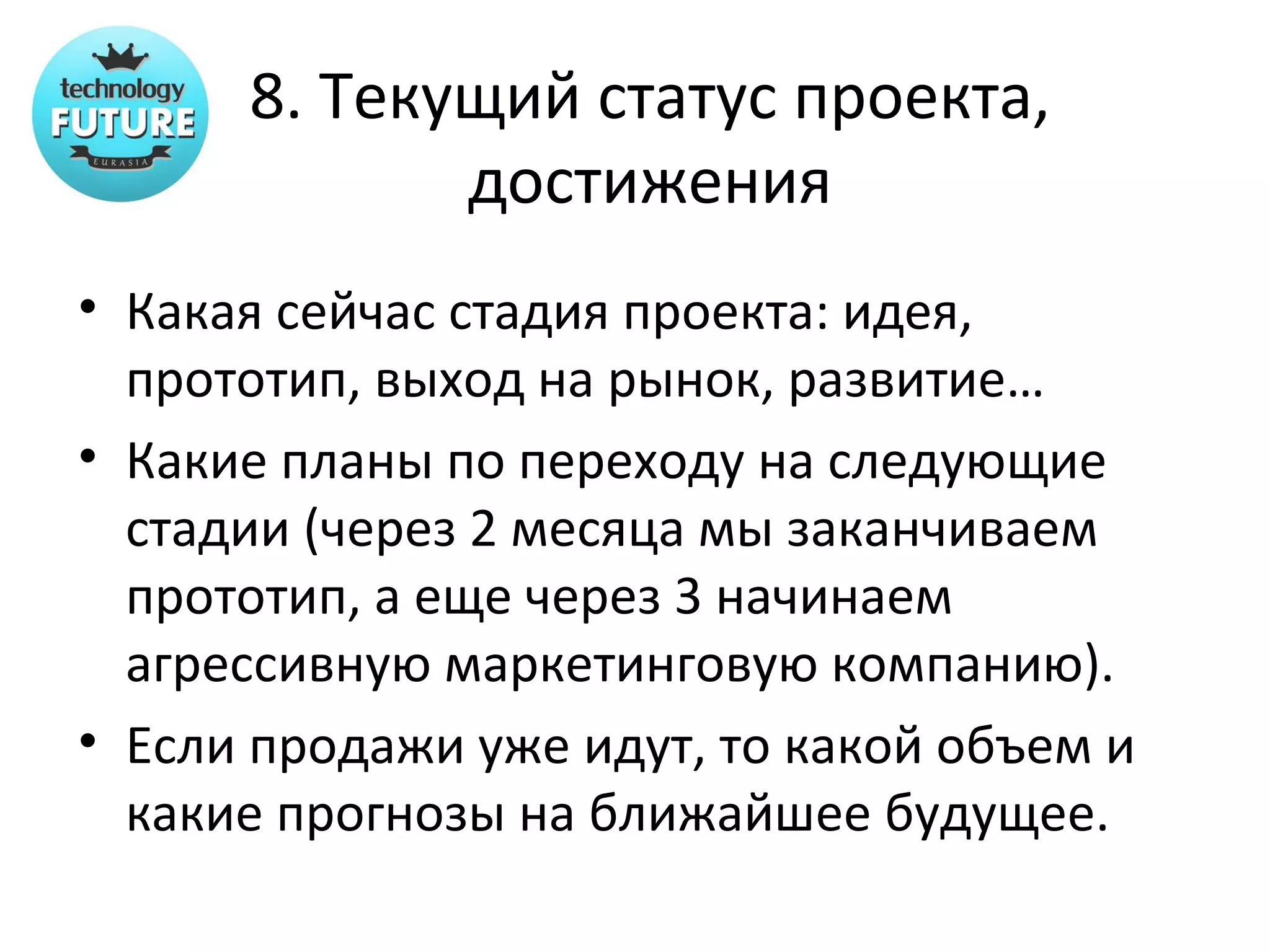 8. Текущий статус проекта,
             достижения
• Какая сейчас стадия проекта: идея,
  прототип, выход на рынок, развитие…
• Какие планы по переходу на следующие
  стадии (через 2 месяца мы заканчиваем
  прототип, а еще через 3 начинаем
  агрессивную маркетинговую компанию).
• Если продажи уже идут, то какой объем и
  какие прогнозы на ближайшее будущее.
 