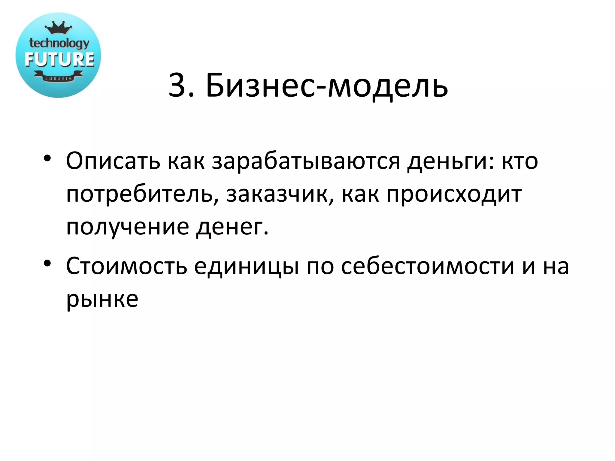 3. Бизнес-модель
• Описать как зарабатываются деньги: кто
  потребитель, заказчик, как происходит
  получение денег.
• Стоимость единицы по себестоимости и на
  рынке
 