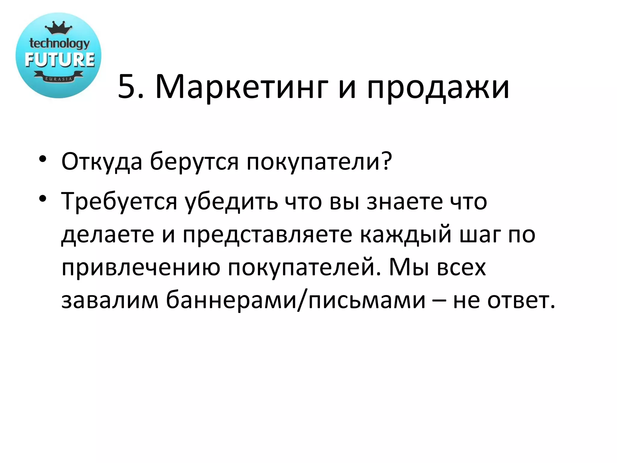 5. Маркетинг и продажи
• Откуда берутся покупатели?
• Требуется убедить что вы знаете что
  делаете и представляете каждый шаг по
  привлечению покупателей. Мы всех
  завалим баннерами/письмами – не ответ.
 