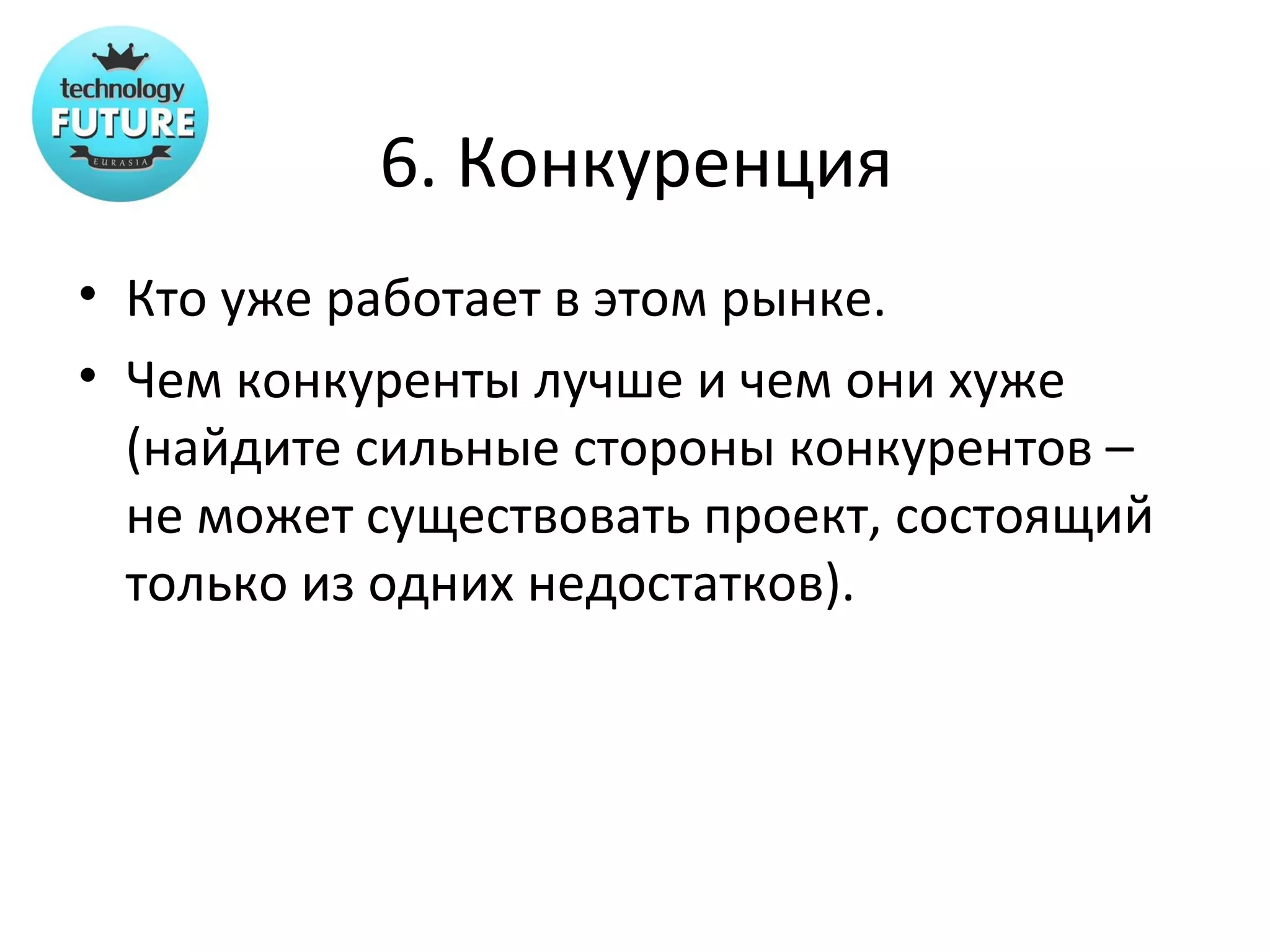 6. Конкуренция
• Кто уже работает в этом рынке.
• Чем конкуренты лучше и чем они хуже
  (найдите сильные стороны конкурентов –
  не может существовать проект, состоящий
  только из одних недостатков).
 
