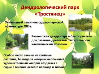 Дендрологический парк
               «Тростянец»
 Уникальный памятник садово-парковой
 архитектуры XIX в.


                  Расположен дендропарк в благоприятных
                  для развития древесной растительности
                  климатических условиях.


Особое место занимают хвойные
растения, благодаря которым необычный
художественный колорит создается в
парке в течение летнего периода и зимой.
 