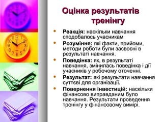 Оцінка результатів
           тренінгу
   Реакція: наскільки навчання
    сподобалось учасникам
   Розуміння: які факти, прийоми,
    методи роботи були засвоєні в
    результаті навчання.
   Поведінка: як, в результаті
    навчання, змінилась поведінка і дії
    учасників у робочому оточенні.
   Результат: які результати навчання
    суттєві для організації.
   Повернення інвестицій: наскільки
    фінансово виправданим було
    навчання. Результати проведення
    тренінгу у фінансовому вимірі.
 