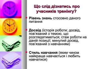 Що слід дізнатись про
       учасників тренінгу?
   Рівень знань стосовно даного
    питання

   Досвід (історія роботи; досвід,
    пов’язаний з темою, що
    розглядатиметься; стаж роботи на
    даній позиції; минулий досвід,
    пов’язаний з навчанням)

   Стиль навчання (яким чином
    найкраще навчається і любить
    навчатися)
 