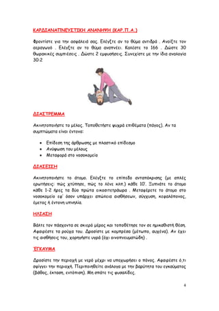 ΚΑΡΔΙΑΝΑΠΝΓΤ΢ΣΙΚΗ ΑΝΑΝΗΦΗ (ΚΑΡ.Π.Α.)

Φνμκηίζηε γηα ηεκ αζθάιεηά ζαξ. Γιέγληε ακ ημ ζύμα ακηηδνά . Ακμίληε ημκ
αεναγςγό . Γιέγληε ακ ημ ζύμα ακαπκέεη. Καιέζηε ημ 166 . Δώζηε 30
ζςναθηθέξ ζομπηέζεηξ . Δώζηε 2 εμθοζήζεηξ. ΢οκεπίζηε με ηεκ ίδηα ακαιμγία
30:2




ΔΙΑ΢ΣΡΓΜΜΑ

Αθηκεημπμηήζηε ημ μέιμξ. Σμπμζεηήζηε ροπνά επηζέμαηα (πάγμξ). Ακ ηα
ζομπηώμαηα είκαη έκημκα:

      Γπίδεζε ηεξ άνζνςζεξ με πιαζηηθό επίδεζμμ
      Ακύρςζε ημο μέιμοξ
      Μεηαθμνά ζημ κμζμθμμείμ

ΔΙΑ΢ΓΙ΢Η

Αθηκεημπμηήζηε ημ άημμμ. Γιέγληε ημ επίπεδμ ακηαπόθνηζεξ (με απιέξ
ενςηήζεηξ: πώξ πηύπεζε, πώξ ημ ιέκε θιπ.) θάζε 10’. Ξοπκάηε ημ άημμμ
θάζε 1-2 ήνεξ ηα δύμ πνώηα εηθμζηηεηνάςνα . Μεηαθένεηε ημ άημμμ ζημ
κμζμθμμείμ εθ’ όζμκ οπάνπεη απώιεηα αηζζήζεςκ, ζύγποζε, θεθαιόπμκμξ,
έμεημξ ή έκημκε οπκειία.

ΗΛΙΑ΢Η

Βάιηε ημκ πάζπμκηα ζε ζθηενό μένμξ θαη ημπμζέηεζε ημκ ζε εμηθαζηζηή ζέζε.
Αθαηνέζηε ηα νμύπα ημο. Δνμζίζηε με θμμπνέζα (μέηςπμ, αοπέκα). Ακ έπεη
ηηξ αηζζήζεηξ ημο, πμνεγήζηε ογνά (όπη μηκμπκεομαηώδε) .

ΈΓΚΑΤΜΑ

Δνμζίζηε ηεκ πενημπή με κενό μέπνη κα οπμπςνήζεη μ πόκμξ. Αθαηνέζηε ό,ηη
ζθίγγεη ηεκ πενημπή. Πενηπμηεζείηε ακάιμγα με ηεκ βανύηεηα ημο εγθαύμαημξ
(βάζμξ, έθηαζε, εκηόπηζε). Με ζπάηε ηηξ θοζαιίδεξ.

                                                                        4
 