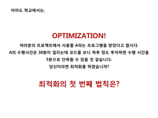 OPTIMIZATION!
여러분의 프로젝트에서 사용할 A라는 프로그램을 받았다고 합시다.
A의 수행시간은 30분이 걸리는데 코드를 보니 하루 정도 투자하면 수행 시간을
5분으로 단축할 수 있을 것 같습니다.
당신이라면 최적화를 하겠습니까?
최적화의 첫 번째 법칙은?
아마도 학교에서는,
 