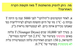 ‫מה ניתן להסיק מהשתנות ‪ T‬מאז תקופת הקרח‬
                                 ‫האחרונה?‬

‫א. לאחר המקסימום ה"הולוקני" לפני 0005 שנה בו היתה ‪T‬‬
‫גבוהה ב- ‪ 1C‬מזו של היום התפתח העולם לציוויליזציה כפי‬
     ‫שאנחנו מכירים אותה כיום. לא קטסטרופה נוראית כ"כ.‬
 ‫ב. בערך לפני 000,01 שנים (‪ T )Younger Dryas‬עלתה‬
  ‫באופן מונוטוני בשיעור של ‪ 2.5C‬תוך "הרבה עשורים".‬
‫להשוואה, ב 051 השנים האחרונות עלתה הטמפרטורה עליה‬
                      ‫לא מונוטונית בשיעור של ‪.0.7C‬‬
 