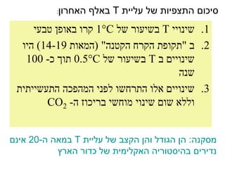 ‫סיכום התצפיות של עליית ‪ T‬באלף האחרון‬
           ‫:‬


     ‫1. שינויי ‪ T‬בשיעור של ‪ 1C‬קרו באופן טבעי‬
  ‫2. ב "תקופת הקרח הקטנה" (המאות 91-41) היו‬
   ‫שינויים ב ‪ T‬בשיעור של ‪ 0.5C‬תוך כ- 001‬
                                      ‫שנה‬
 ‫3. שינויים אלו התרחשו לפני המהפכה התעשייתית‬
        ‫וללא שום שינוי מוחשי בריכוז ה- 2‪CO‬‬


‫מסקנה: הן הגודל והן הקצב של עליית ‪ T‬במאה ה-02 אינם‬
           ‫נדירים בהיסטוריה האקלימית של כדור הארץ‬
 