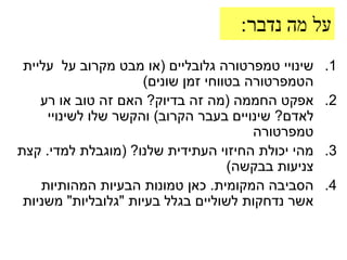 ‫על מה נדבר:‬
 ‫שינויי טמפרטורה גלובליים (או מבט מקרוב על עליית‬    ‫1.‬
                     ‫הטמפרטורה בטווחי זמן שונים)‬
    ‫אפקט החממה (מה זה בדיוק? האם זה טוב או רע‬       ‫2.‬
     ‫לאדם? שינויים בעבר הקרוב) והקשר שלו לשינויי‬
                                        ‫טמפרטורה‬
‫מהי יכולת החיזוי העתידית שלנו? (מוגבלת למדי. קצת‬    ‫3.‬
                                    ‫צניעות בבקשה)‬
    ‫הסביבה המקומית. כאן טמונות הבעיות המהותיות‬      ‫4.‬
 ‫אשר נדחקות לשוליים בגלל בעיות "גלובליות" משניות‬
 
