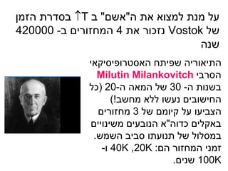 ‫על מנת למצוא את ה"אשם" ב ‪ T‬בסדרת הזמן‬
‫של ‪ Vostok‬נזכור את 4 המחזורים ב- 000024‬
                                    ‫שנה‬
              ‫התיאוריה שפיתח האסטרופיסיקאי‬
                ‫הסרבי ‪Milutin Milankovitch‬‬
              ‫בשנות ה- 03 של המאה ה-02 (כל‬
                    ‫החישובים נעשו ללא מחשב!)‬
                ‫הצביעו על קיומם של 3 מחזורים‬
              ‫באקלים כדוה"א הנובעים משינויים‬
               ‫במסלול של תנועתו סביב השמש.‬
                 ‫זמני המחזור הם: ‪ 40K ,20K‬ו-‬
                                 ‫‪ 100K‬שנים.‬
 