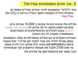 ‫3. איך חוזים התפתחויות עתידיות?‬
     ‫אחד ה"כלים" המשמשים לחיזוי שינויים עתידיים אפשריים‬
 ‫באקלים כדוה"א בעקבות המשך העלייה בריכוז ה-2‪ CO‬הוא‬
                                            ‫מודל נומרי‬

      ‫מודלים אלו מהווים תכניות ענקיות (~000,01 שורות) בהם‬
  ‫מתורגם לשפת מחשב כל מה שידוע לנו (וגם את מה שאיננו‬
       ‫יודעים) בנוגע לתהליכים הפיסיקלים/כימיים המתרחשים‬
                        ‫באטמוספרה ומסביב לה (ים ויבשה)‬
 ‫המודלים האקלימיים הם מודלים מטאורולוגיים כאלה המשמשים‬
‫באופן שגרתי לחיזוי מזג אוויר לטווחי זמן של 3-1 ימים שעברו‬
  ‫פישוט (‪ )simplification‬מסיבי ע"מ שניתן יהיה להריץ אותם‬
 ‫עד שנת 0012 ולקבל את תוצאות החישובים תוך שבוע/חודש‬
                 ‫הבה נסקור את איכותם/דיוקם של מודלים אלו‬
 
