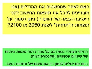 ‫האם לאחר שמפשטים את המודלים (אנו‬
  ‫מעוניינים לקבל את תוצאות החישוב לפני‬
 ‫הישיבה הבאה של הוועדה) ניתן לסמוך על‬
 ‫תוצאות ה"תחזית" לשנת 0502 או 0012?‬




‫החיזוי העתידי נעשה גם על סמך ניתוח מגמות עיתיות‬
               ‫של שינויים עכשוויים (אקסטרפולציה)‬
‫היום אנו יכולים לבחון רק את טיבם של תחזיות העבר‬
 